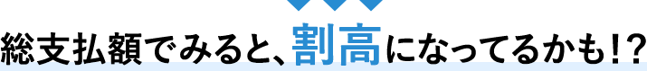 総支払額でみると、割高になっているかも？