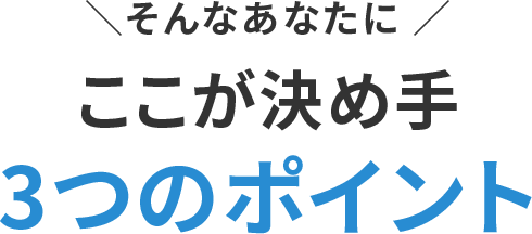 そんなあなたにここが決め手 3つのポイント