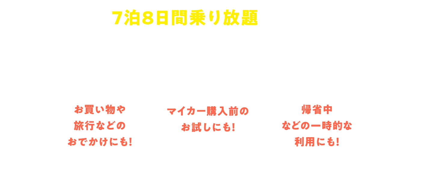 7泊8日間乗り放題だから心行くまでクルマをご利用いただけます! お買い物や旅行などのおでかけにも!/マイカー購入前のお試しにも!/帰省中などの一時的な利用にも!