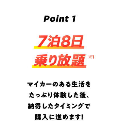 Point1 7泊8日乗り放題※1 マイカーのある生活をたっぷり体験した後、納得したタイミングで購入に進めます!